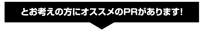 とお考えの方にオススメのPRがあります！